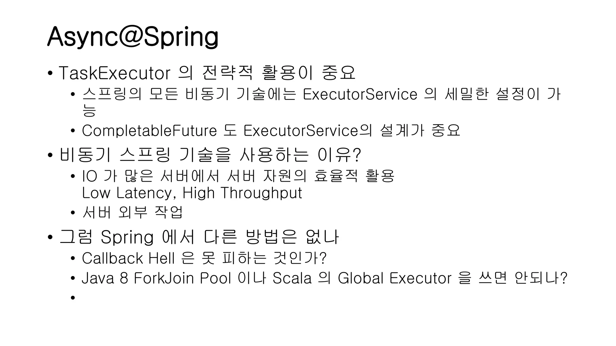 Async@Spring • TaskExecutor 의 전략적 활용이 중요 • 스프링의 모든 비동기 기술에는 ExecutorService 의 세밀한 설정이 가 능 • CompletableFuture 도 ExecutorService의 설계가 중요 • 비동기 스프링 기술을 사용하는 이유? • IO 가 많은 서버에서 서버 자원의 효율적 활용 Low Latency, High Throughput • 서버 외부 작업 • 그럼 Spring 에서 다른 방법은 없나 • Callback Hell 은 못 피하는 것인가? • Java 8 ForkJoin Pool 이나 Scala 의 Global Executor 을 쓰면 안되나? • 