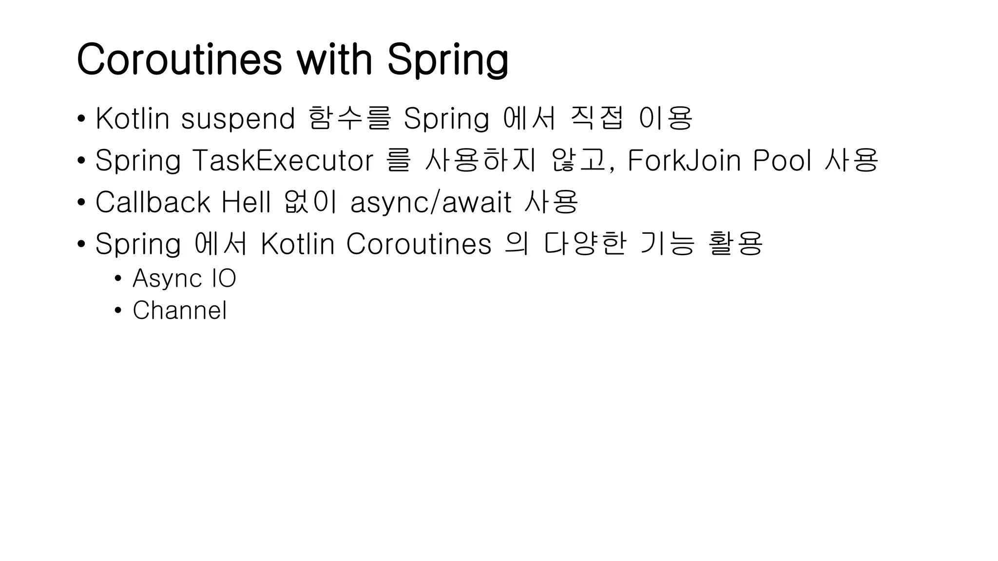 Coroutines with Spring • Kotlin suspend 함수를 Spring 에서 직접 이용 • Spring TaskExecutor 를 사용하지 않고, ForkJoin Pool 사용 • Callback Hell 없이 async/await 사용 • Spring 에서 Kotlin Coroutines 의 다양한 기능 활용 • Async IO • Channel 