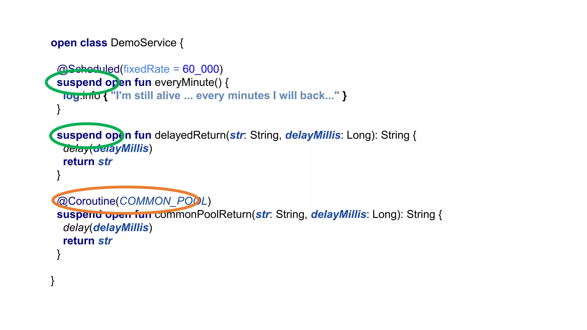 open class DemoService { @Scheduled(fixedRate = 60_000) suspend open fun everyMinute() { log.info { "I'm still alive ... every minutes I will back..." } } suspend open fun delayedReturn(str: String, delayMillis: Long): String { delay(delayMillis) return str } @Coroutine(COMMON_POOL) suspend open fun commonPoolReturn(str: String, delayMillis: Long): String { delay(delayMillis) return str } } 