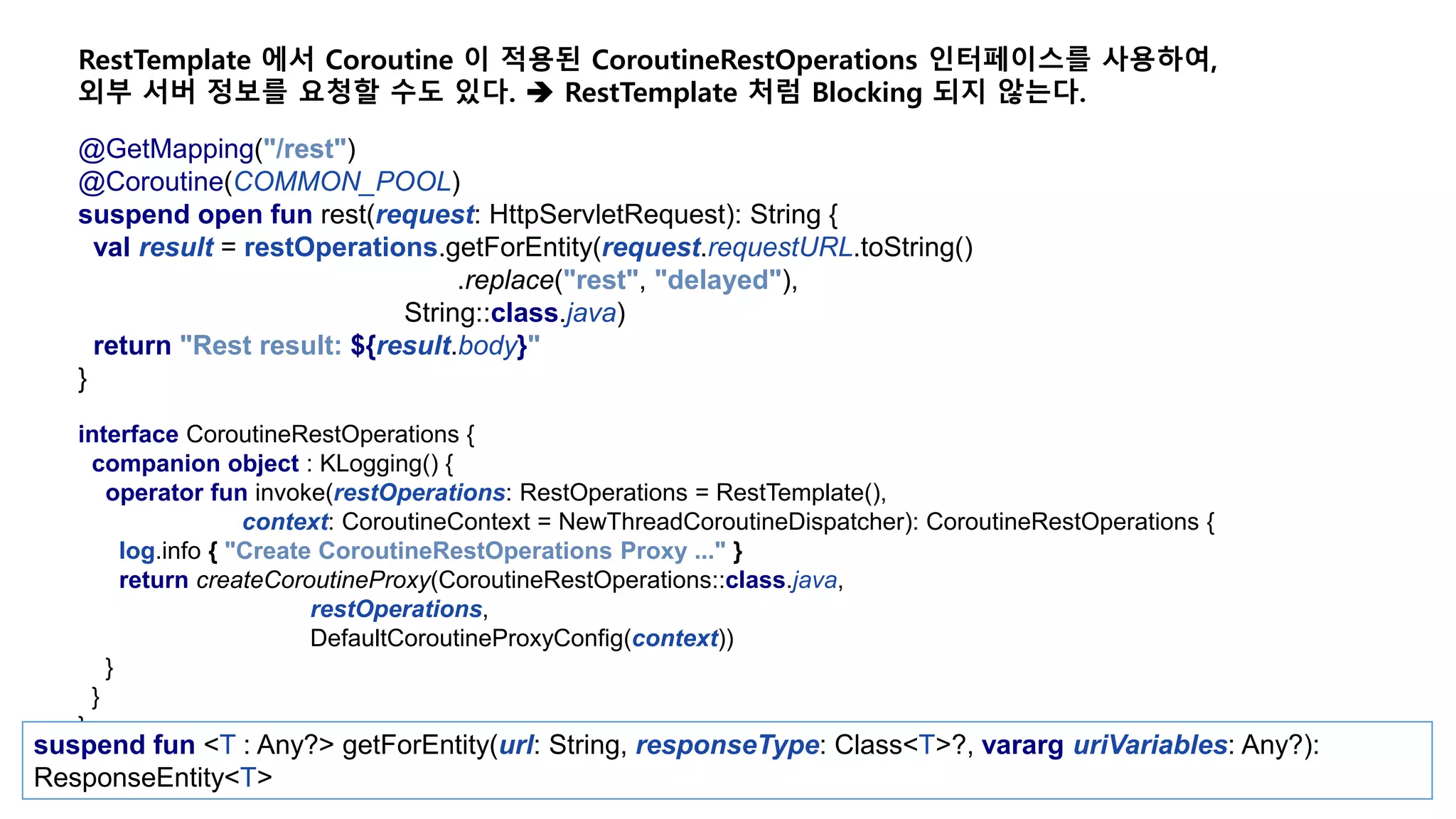 @GetMapping("/rest") @Coroutine(COMMON_POOL) suspend open fun rest(request: HttpServletRequest): String { val result = restOperations.getForEntity(request.requestURL.toString() .replace("rest", "delayed"), String::class.java) return "Rest result: ${result.body}" } RestTemplate 에서 Coroutine 이 적용된 CoroutineRestOperations 인터페이스를 사용하여, 외부 서버 정보를 요청할 수도 있다.  RestTemplate 처럼 Blocking 되지 않는다. interface CoroutineRestOperations { companion object : KLogging() { operator fun invoke(restOperations: RestOperations = RestTemplate(), context: CoroutineContext = NewThreadCoroutineDispatcher): CoroutineRestOperations { log.info { "Create CoroutineRestOperations Proxy ..." } return createCoroutineProxy(CoroutineRestOperations::class.java, restOperations, DefaultCoroutineProxyConfig(context)) } } } suspend fun <T : Any?> getForEntity(url: String, responseType: Class<T>?, vararg uriVariables: Any?): ResponseEntity<T> 