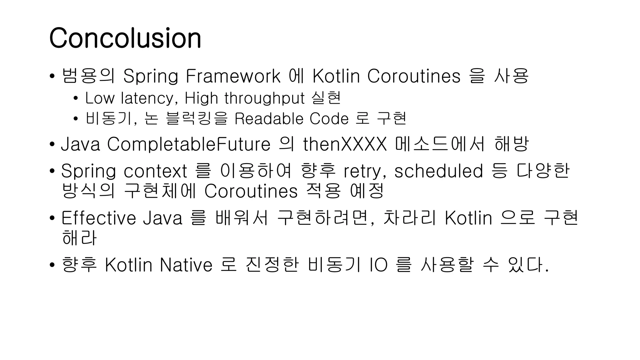 Concolusion • 범용의 Spring Framework 에 Kotlin Coroutines 을 사용 • Low latency, High throughput 실현 • 비동기, 논 블럭킹을 Readable Code 로 구현 • Java CompletableFuture 의 thenXXXX 메소드에서 해방 • Spring context 를 이용하여 향후 retry, scheduled 등 다양한 방식의 구현체에 Coroutines 적용 예정 • Effective Java 를 배워서 구현하려면, 차라리 Kotlin 으로 구현 해라 • 향후 Kotlin Native 로 진정한 비동기 IO 를 사용할 수 있다. 