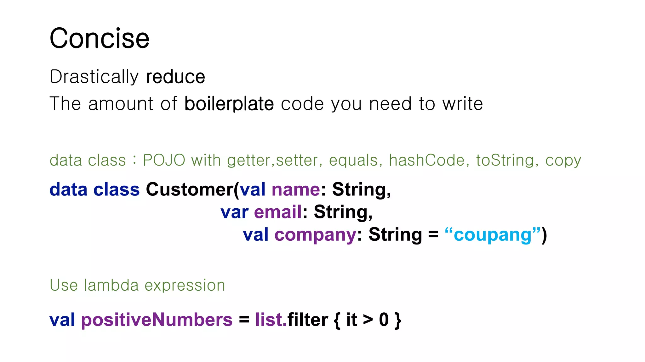 Concise Drastically reduce The amount of boilerplate code you need to write data class Customer(val name: String, var email: String, val company: String = “coupang”) Use lambda expression val positiveNumbers = list.filter { it > 0 } data class : POJO with getter,setter, equals, hashCode, toString, copy 