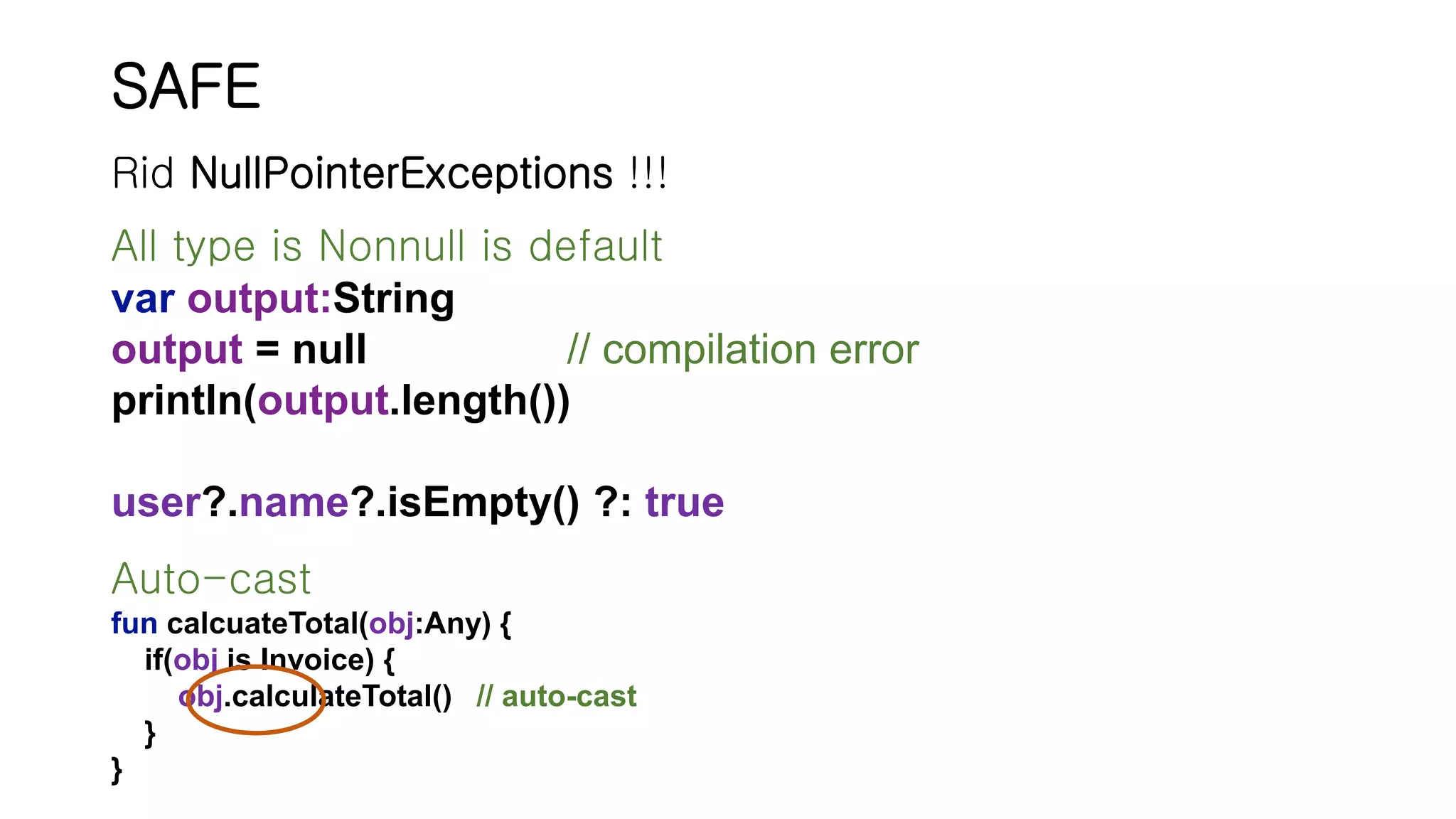 SAFE All type is Nonnull is default var output:String output = null // compilation error println(output.length()) user?.name?.isEmpty() ?: true Rid NullPointerExceptions !!! Auto-cast fun calcuateTotal(obj:Any) { if(obj is Invoice) { obj.calculateTotal() // auto-cast } } 