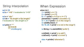 String Interpolation
val i = 10
val s = “i=$i” // evaluates to “i=10"
val s = “abc”
val str = “$s.length is ${s.length}”
// evaluates to “abc.length is 3"
val price = ""”
|${‘$’}9.99
""”.trimMargin()
When Expression
when (x) {
1 -> print(“x == 1”)
2 -> print(“x == 2”)
0, 1 -> print(“x == 0 or x == 1”)
parseInt(s) -> print(“s encodes x”)
in 1..10 -> print(”x is in the range”)
in validNumbers ->
!in 10..20 -> print(”x is not in the range”)
is String -> x.startsWith(“prefix”)
x.isOdd() -> print(“x is odd”)
x.isEven() -> print(“x is even”)
else -> println(“otherwise”)
}
 