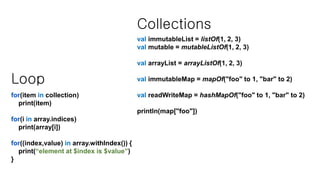Loop
for(item in collection)
print(item)
for(i in array.indices)
print(array[i])
for((index,value) in array.withIndex()) {
print(“element at $index is $value”)
}
Collections
val immutableList = listOf(1, 2, 3)
val mutable = mutableListOf(1, 2, 3)
val arrayList = arrayListOf(1, 2, 3)
val immutableMap = mapOf("foo" to 1, "bar" to 2)
val readWriteMap = hashMapOf("foo" to 1, "bar" to 2)
println(map["foo"])
 