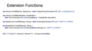 Extension Functions
fun String?.toUtf8Bytes(): ByteArray = this?.toByteArray(Charsets.UTF_8) ?: emptyByteArray
fun String?.toUtf8ByteBuffer(): ByteBuffer =
this?.let { Charsets.UTF_8.encode(this) } ?: ByteBuffer.allocate(0)
fun ByteArray?.toUtf8String(): String = this?.toString(Charsets.UTF_8) ?: EMPTY_STRING
fun ByteBuffer?.toUtf8String(): String =
this?.let { Charsets.UTF_8.decode(this).toString() } ?: EMPTY_STRING
fun <T> Array<T>.stream(): Stream<T> = Arrays.stream(this)
 