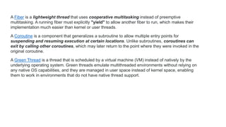 A Fiber is a lightweight thread that uses cooperative multitasking instead of preemptive
multitasking. A running fiber must explicitly "yield" to allow another fiber to run, which makes their
implementation much easier than kernel or user threads.
A Coroutine is a component that generalizes a subroutine to allow multiple entry points for
suspending and resuming execution at certain locations. Unlike subroutines, coroutines can
exit by calling other coroutines, which may later return to the point where they were invoked in the
original coroutine.
A Green Thread is a thread that is scheduled by a virtual machine (VM) instead of natively by the
underlying operating system. Green threads emulate multithreaded environments without relying on
any native OS capabilities, and they are managed in user space instead of kernel space, enabling
them to work in environments that do not have native thread support.
 