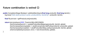 public CompletionStage<Boolean> addAdultItemAsync(final long productId, final long itemId) {
log.trace("Add adult product cache. productId={}, itemId={}", productId, itemId);
final RLock lock = getProductLock(productId);
return lock.lockAsync(3000, TimeUnit.MILLISECONDS)
.thenComposeAsync(rl -> updateProductItemMapping(productId, itemId), global)
.thenComposeAsync(updated -> adultInverseIndex.fastPutAsync(itemId, productId), global)
.thenComposeAsync(added -> adultProductItemMap.putAsync(productId, itemId), global)
.whenCompleteAsync((result, error) -> lock.forceUnlock(), global);
}
Future combination is weired 😫
 