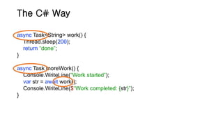 The C# Way
async Task<String> work() {
Thread.sleep(200);
return “done”;
}
async Task moreWork() {
Console.WriteLine(“Work started”);
var str = await work();
Console.WriteLine($“Work completed: {str}”);
}
 