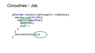 Coroutines : Job
@Test fun `coroutine is light-weight`() = runBlocking {
val jobs = List(100_000) {
launch(CommonPool) {
delay(1000L)
print(".")
}
}
jobs.forEach { it.join() }
}
 