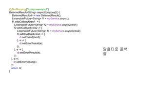 @GetMapping("/composeasync2")
DeferredResult<String> asyncCompose2() {
DeferredResult dr = new DeferredResult();
ListenableFuture<String> f1 = myService.async();
f1.addCallback(res1 -> {
ListenableFuture<String> f2 = myService.async2(res1);
f2.addCallback(res2 -> {
ListenableFuture<String> f3 = myService.async3(res2);
f3.addCallback(res3 -> {
dr.setResult(res3);
}, e -> {
dr.setErrorResult(e);
});
}, e -> {
dr.setErrorResult(e);
});
}, e->{
dr.setErrorResult(e);
});
return dr;
}
알흠다운 콜백
헬
 