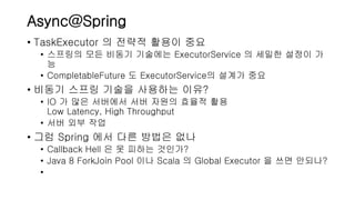 Async@Spring
• TaskExecutor 의 전략적 활용이 중요
• 스프링의 모든 비동기 기술에는 ExecutorService 의 세밀한 설정이 가
능
• CompletableFuture 도 ExecutorService의 설계가 중요
• 비동기 스프링 기술을 사용하는 이유?
• IO 가 많은 서버에서 서버 자원의 효율적 활용
Low Latency, High Throughput
• 서버 외부 작업
• 그럼 Spring 에서 다른 방법은 없나
• Callback Hell 은 못 피하는 것인가?
• Java 8 ForkJoin Pool 이나 Scala 의 Global Executor 을 쓰면 안되나?
•
 