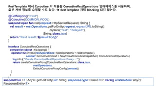 @GetMapping("/rest")
@Coroutine(COMMON_POOL)
suspend open fun rest(request: HttpServletRequest): String {
val result = restOperations.getForEntity(request.requestURL.toString()
.replace("rest", "delayed"),
String::class.java)
return "Rest result: ${result.body}"
}
RestTemplate 에서 Coroutine 이 적용된 CoroutineRestOperations 인터페이스를 사용하여,
외부 서버 정보를 요청할 수도 있다.  RestTemplate 처럼 Blocking 되지 않는다.
interface CoroutineRestOperations {
companion object : KLogging() {
operator fun invoke(restOperations: RestOperations = RestTemplate(),
context: CoroutineContext = NewThreadCoroutineDispatcher): CoroutineRestOperations {
log.info { "Create CoroutineRestOperations Proxy ..." }
return createCoroutineProxy(CoroutineRestOperations::class.java,
restOperations,
DefaultCoroutineProxyConfig(context))
}
}
}
suspend fun <T : Any?> getForEntity(url: String, responseType: Class<T>?, vararg uriVariables: Any?):
ResponseEntity<T>
 