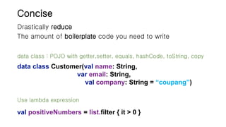 Concise
Drastically reduce
The amount of boilerplate code you need to write
data class Customer(val name: String,
var email: String,
val company: String = “coupang”)
Use lambda expression
val positiveNumbers = list.filter { it > 0 }
data class : POJO with getter,setter, equals, hashCode, toString, copy
 
