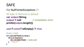 SAFE
All type is Nonnull is default
var output:String
output = null // compilation error
println(output.length())
user?.name?.isEmpty() ?: true
Rid NullPointerExceptions !!!
Auto-cast
fun calcuateTotal(obj:Any) {
if(obj is Invoice) {
obj.calculateTotal() // auto-cast
}
}
 