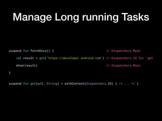 Manage Long running Tasks
suspend fun fetchDocs() {                             // Dispatchers.Main
    val result = get("https://developer.android.com") // Dispatchers.IO for `get`
    show(result)                                      // Dispatchers.Main
}
suspend fun get(url: String) = withContext(Dispatchers.IO) { /* ... */ }
 