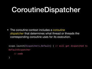 CoroutineDispatcher
• The coroutine context includes a coroutine
dispatcher that determines what thread or threads the
corresponding coroutine uses for its execution.
scope.launch(Dispatchers.Default) { // will get dispatched to
DefaultDispatcher
    // code
}
 