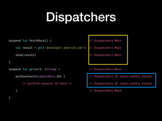 Dispatchers
suspend fun fetchDocs() {                      // Dispatchers.Main
    val result = get("developer.android.com")  // Dispatchers.Main
    show(result)                               // Dispatchers.Main
}
suspend fun get(url: String) =                 // Dispatchers.Main
    withContext(Dispatchers.IO) {              // Dispatchers.IO (main-safety block)
        /* perform network IO here */          // Dispatchers.IO (main-safety block)
    }                                          // Dispatchers.Main
}
 