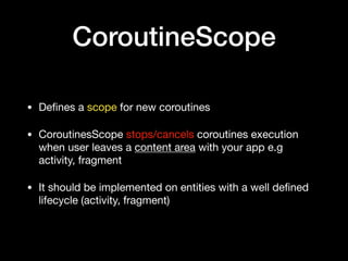 CoroutineScope
• Deﬁnes a scope for new coroutines

• CoroutinesScope stops/cancels coroutines execution
when user leaves a content area with your app e.g
activity, fragment

• It should be implemented on entities with a well deﬁned
lifecycle (activity, fragment)
 