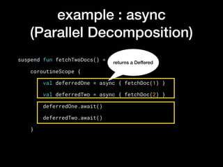 example : async
(Parallel Decomposition)
suspend fun fetchTwoDocs() =
    coroutineScope {
        val deferredOne = async { fetchDoc(1) }
        val deferredTwo = async { fetchDoc(2) }
        deferredOne.await()
        deferredTwo.await()
    }
returns a Deffered
 