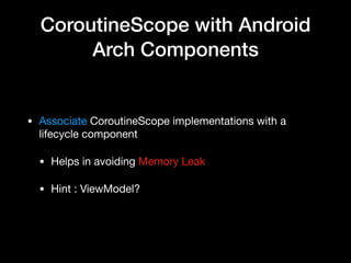 CoroutineScope with Android
Arch Components
• Associate CoroutineScope implementations with a
lifecycle component

• Helps in avoiding Memory Leak

• Hint : ViewModel?
 