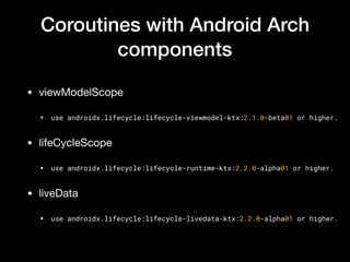 Coroutines with Android Arch
components
• viewModelScope

• use androidx.lifecycle:lifecycle-viewmodel-ktx:2.1.0-beta01 or higher.
• lifeCycleScope

• use androidx.lifecycle:lifecycle-runtime-ktx:2.2.0-alpha01 or higher.
• liveData 

• use androidx.lifecycle:lifecycle-livedata-ktx:2.2.0-alpha01 or higher.
 
