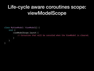 Life-cycle aware coroutines scope:
viewModelScope
class MyViewModel: ViewModel() {
    init {
        viewModelScope.launch {
            // Coroutine that will be canceled when the ViewModel is cleared.
        }
    }
}
 