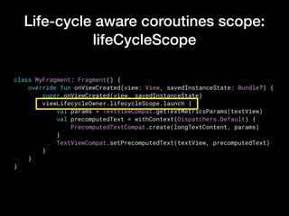 Life-cycle aware coroutines scope:
lifeCycleScope
class MyFragment: Fragment() {
    override fun onViewCreated(view: View, savedInstanceState: Bundle?) {
        super.onViewCreated(view, savedInstanceState)
        viewLifecycleOwner.lifecycleScope.launch {
            val params = TextViewCompat.getTextMetricsParams(textView)
            val precomputedText = withContext(Dispatchers.Default) {
                PrecomputedTextCompat.create(longTextContent, params)
            }
            TextViewCompat.setPrecomputedText(textView, precomputedText)
        }
    }
}
 