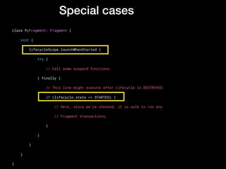 Special cases
class MyFragment: Fragment {
    init {
        lifecycleScope.launchWhenStarted {
            try {
                // Call some suspend functions.
            } finally {
                // This line might execute after Lifecycle is DESTROYED.
                if (lifecycle.state >= STARTED) {
                    // Here, since we've checked, it is safe to run any
                    // Fragment transactions.
                }
            }
        }
    }
}
 