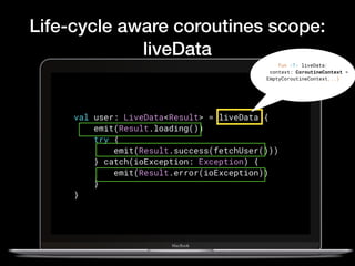 Life-cycle aware coroutines scope:
liveData
val user: LiveData<Result> = liveData {
    emit(Result.loading())
    try {
        emit(Result.success(fetchUser()))
    } catch(ioException: Exception) {
        emit(Result.error(ioException))
    }
}
fun <T> liveData(
context: CoroutineContext =
EmptyCoroutineContext,..)
 