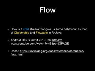 Flow
• Flow is a cold stream that give us same behaviour as that
of Observable and Flowable in RxJava

• Android Dev Summit 2019 Talk https://
www.youtube.com/watch?v=B8ppnjGPAGE

• Docs : https://kotlinlang.org/docs/reference/coroutines/
ﬂow.html
 