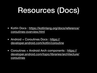 Resources (Docs)
• Kotlin Docs : https://kotlinlang.org/docs/reference/
coroutines-overview.html

• Android + Coroutines Docs : https://
developer.android.com/kotlin/coroutine

• Coroutines + Android Arch components : https://
developer.android.com/topic/libraries/architecture/
coroutines
 