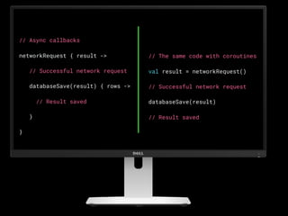 // Async callbacks
networkRequest { result ->
   // Successful network request
   databaseSave(result) { rows ->
     // Result saved
   }
}
// The same code with coroutines
val result = networkRequest()
// Successful network request
databaseSave(result)
// Result saved
 