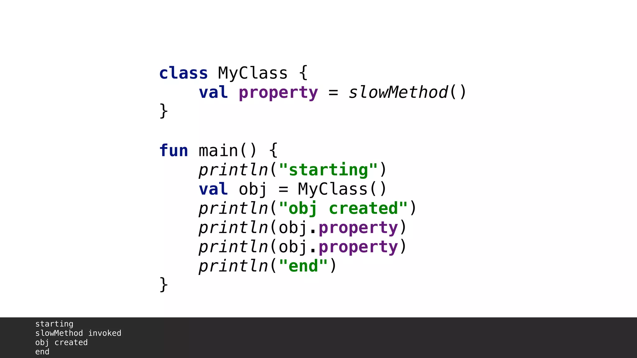 class MyClass {
val property = slowMethod()
}1
fun main() {
println("starting")
val obj = MyClass()
println("obj created")
println(obj.property)A
println(obj.property)B
println("end")
}2
starting
slowMethod invoked
obj created
end
 
