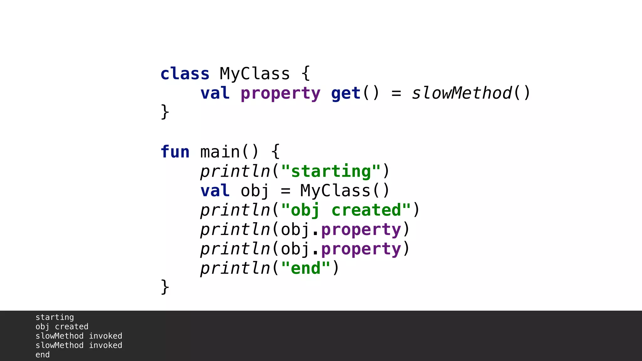class MyClass {
val property get() = slowMethod()
}1
fun main() {
println("starting")
val obj = MyClass()
println("obj created")
println(obj.property)A
println(obj.property)B
println("end")
}2
starting
obj created
slowMethod invoked
slowMethod invoked
end
 