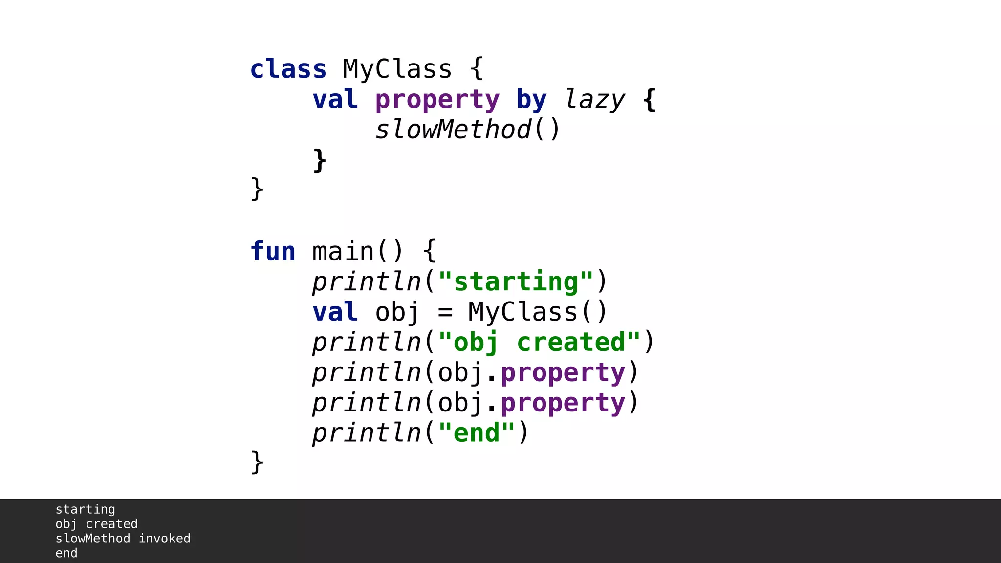 class MyClass {
val property by lazy {
slowMethod()
}3
}1
fun main() {
println("starting")
val obj = MyClass()
println("obj created")
println(obj.property)A
println(obj.property)B
println("end")
}2
starting
obj created
slowMethod invoked
end
 