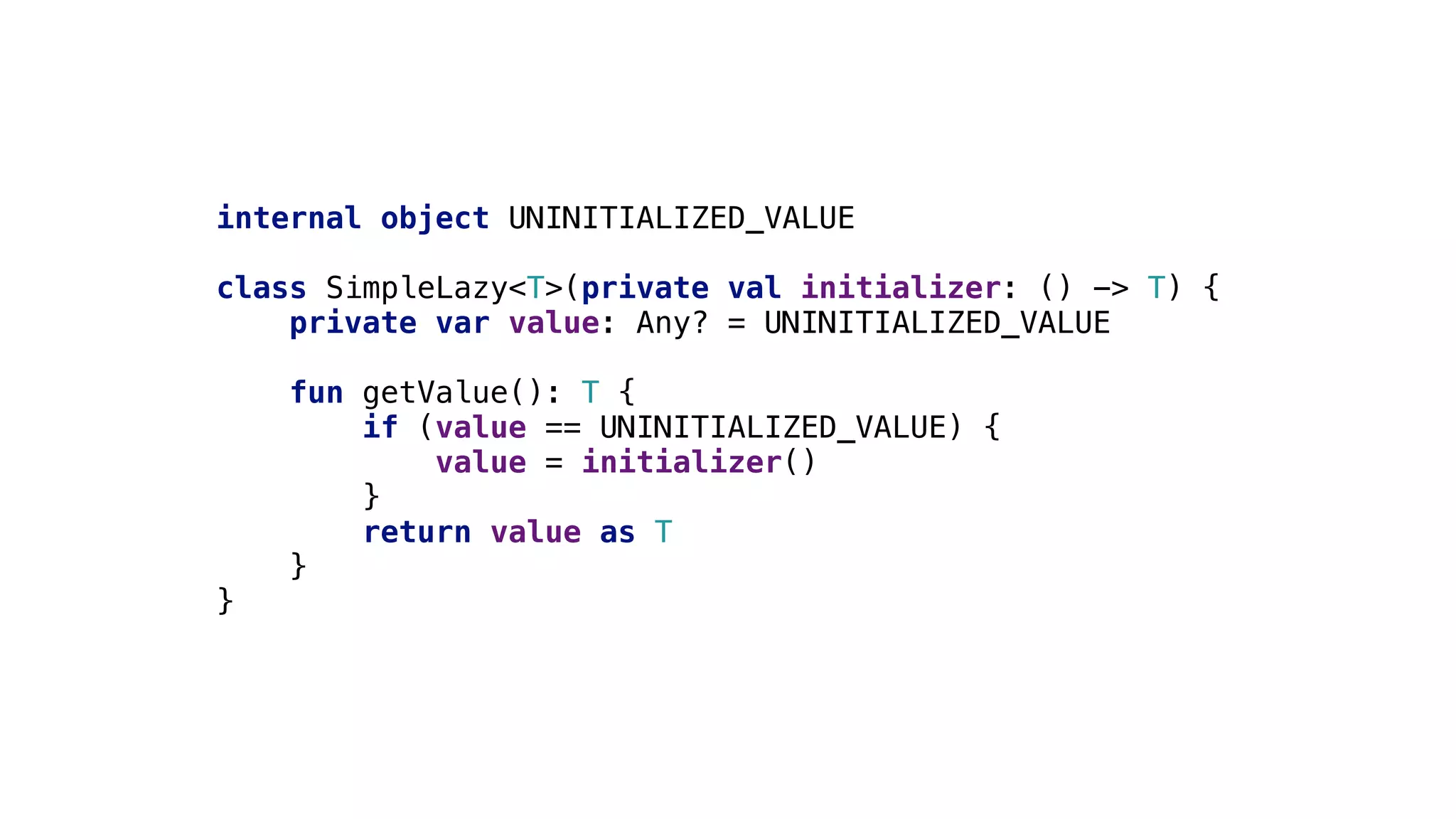 internal object UNINITIALIZED_VALUE
class SimpleLazy<T>(private val initializer: () -> T) {
private var value: Any? = UNINITIALIZED_VALUE
fun getValue(): T {
if (value == UNINITIALIZED_VALUE) {
value = initializer()
}4
return value as T
}3
}2
 