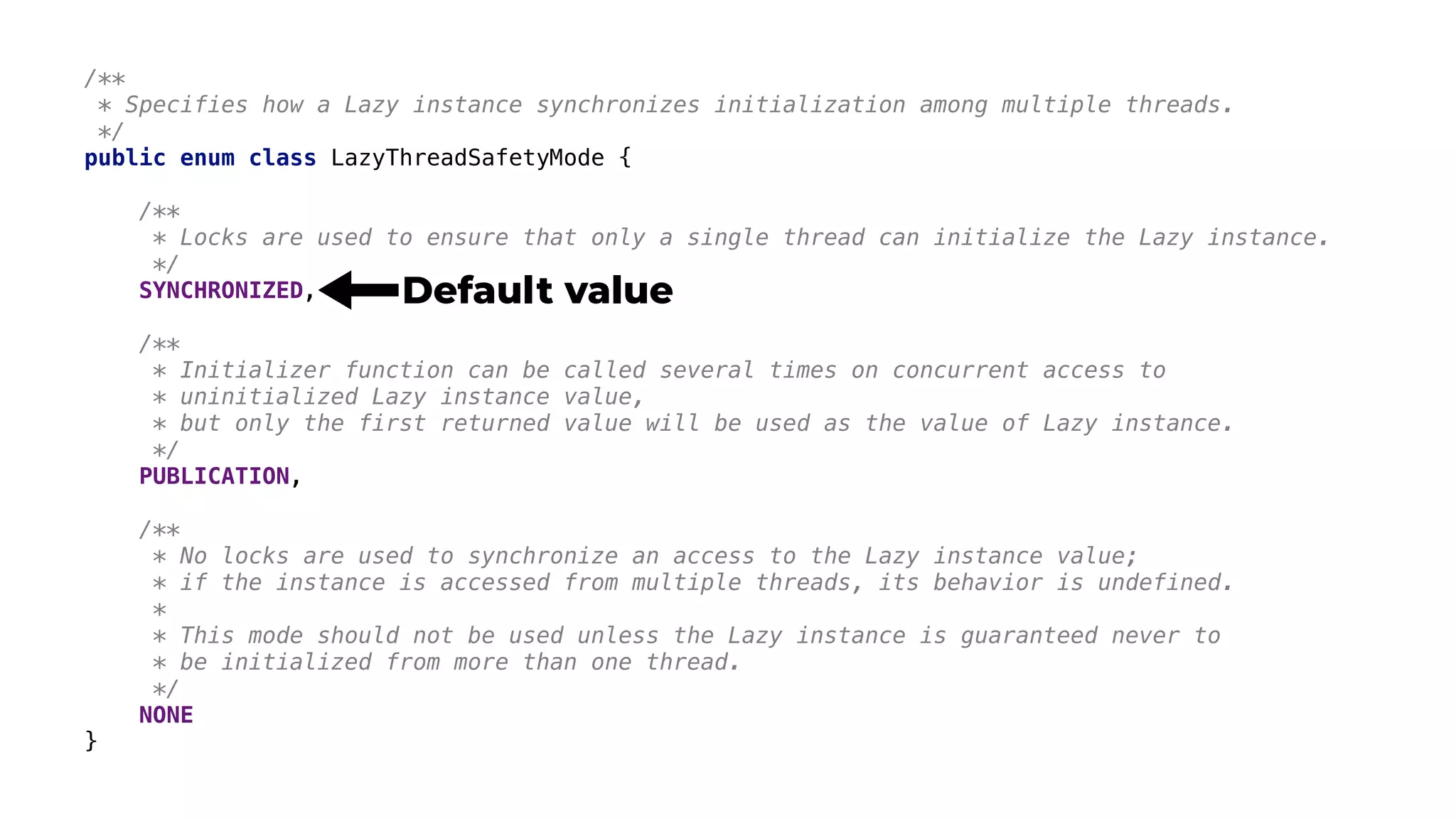 /**
* Specifies how a Lazy instance synchronizes initialization among multiple threads.
*/
public enum class LazyThreadSafetyMode {
/**
* Locks are used to ensure that only a single thread can initialize the Lazy instance.
*/
SYNCHRONIZED,
/**
* Initializer function can be called several times on concurrent access to
* uninitialized Lazy instance value,
* but only the first returned value will be used as the value of Lazy instance.
*/
PUBLICATION,
/**
* No locks are used to synchronize an access to the Lazy instance value;
* if the instance is accessed from multiple threads, its behavior is undefined.
*
* This mode should not be used unless the Lazy instance is guaranteed never to
* be initialized from more than one thread.
*/
NONE
}
Default value
 