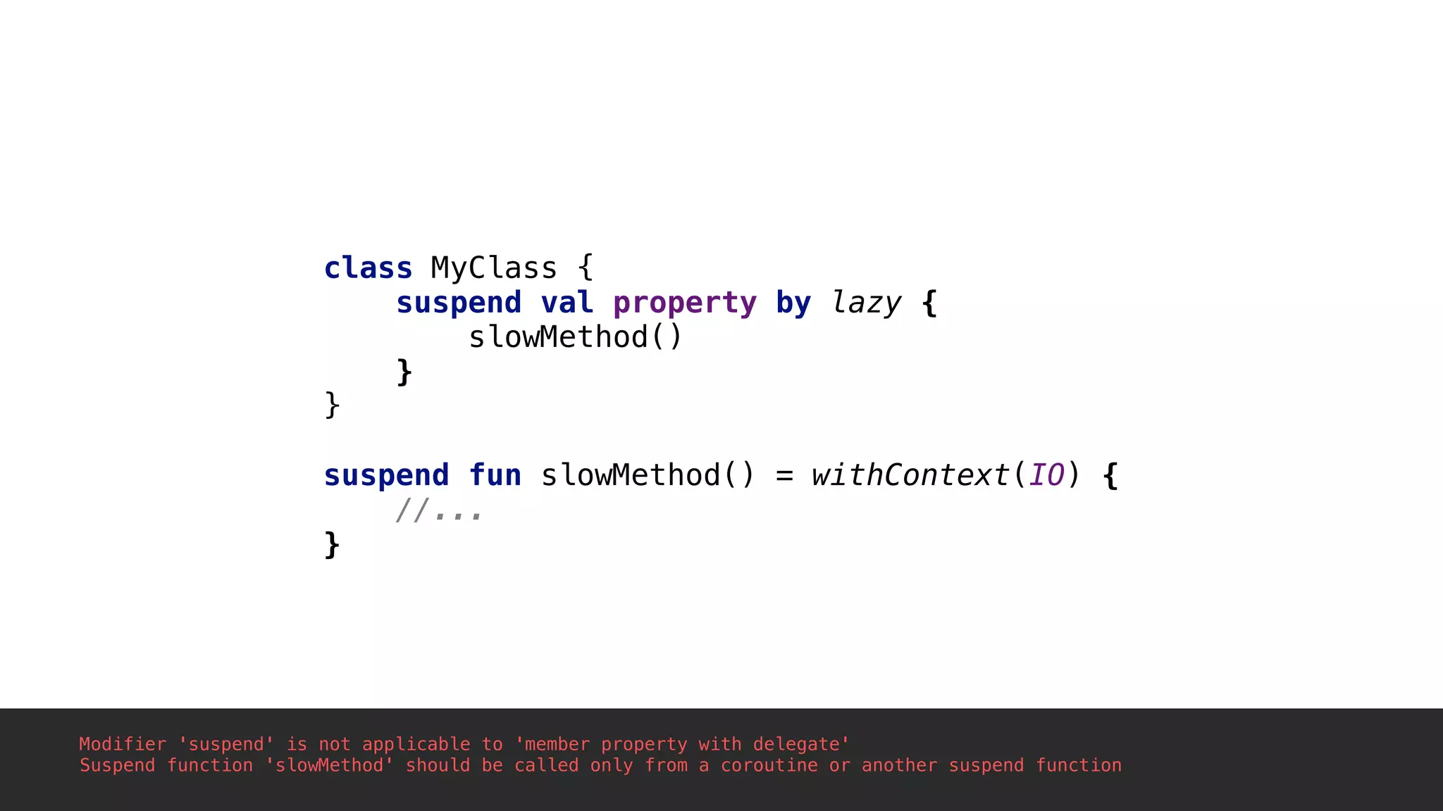 class MyClass {
suspend val property by lazy {
slowMethod()
}1
}2
suspend fun slowMethod() = withContext(IO) {
//...
}3
Modifier 'suspend' is not applicable to 'member property with delegate'
Suspend function 'slowMethod' should be called only from a coroutine or another suspend function
 