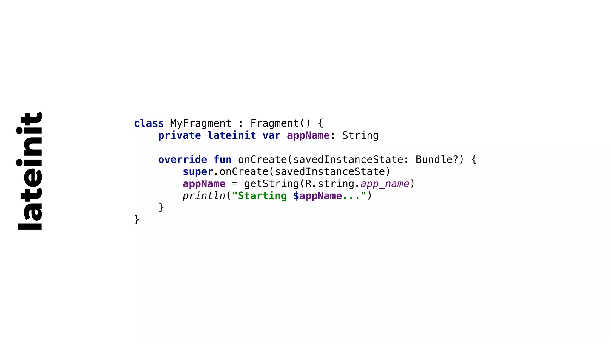 class MyFragment : Fragment() {
private lateinit var appName: String
override fun onCreate(savedInstanceState: Bundle?) {
super.onCreate(savedInstanceState)
appName = getString(R.string.app_name)
println("Starting $appName...")
}4
}5
lateinit
 