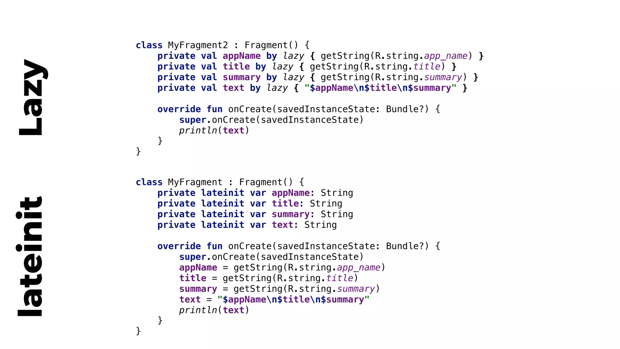 class MyFragment : Fragment() {
private lateinit var appName: String
private lateinit var title: String
private lateinit var summary: String
private lateinit var text: String
override fun onCreate(savedInstanceState: Bundle?) {
super.onCreate(savedInstanceState)
appName = getString(R.string.app_name)
title = getString(R.string.title)
summary = getString(R.string.summary)
text = "$appNamen$titlen$summary"
println(text)
}4
}5
lateinit class MyFragment2 : Fragment() {
private val appName by lazy { getString(R.string.app_name) }
private val title by lazy { getString(R.string.title) }
private val summary by lazy { getString(R.string.summary) }
private val text by lazy { "$appNamen$titlen$summary" }
override fun onCreate(savedInstanceState: Bundle?) {
super.onCreate(savedInstanceState)
println(text)
}2
}3
Lazy
 