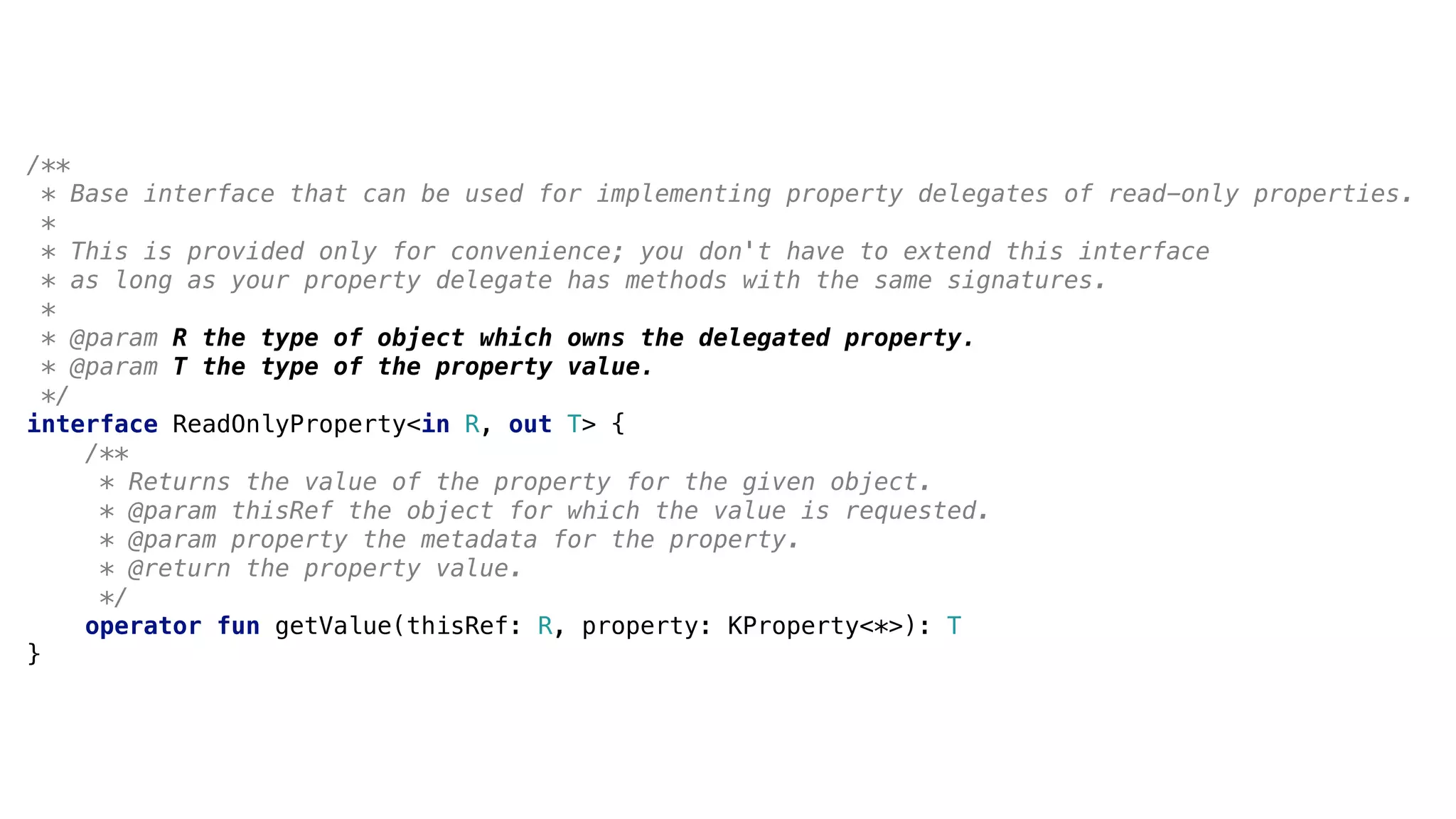 /**
* Base interface that can be used for implementing property delegates of read-only properties.
*1
* This is provided only for convenience; you don't have to extend this interface
* as long as your property delegate has methods with the same signatures.
*2
* @param R the type of object which owns the delegated property.
* @param T the type of the property value.
*/
interface ReadOnlyProperty<in R, out T> {
/**
* Returns the value of the property for the given object.
* @param thisRef the object for which the value is requested.
* @param property the metadata for the property.
* @return the property value.
*/
operator fun getValue(thisRef: R, property: KProperty<*>): T
}3
 