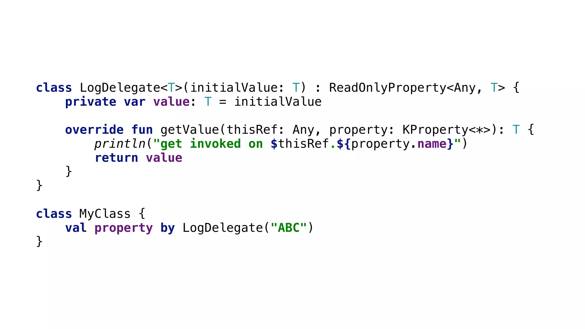 class LogDelegate<T>(initialValue: T) : ReadOnlyProperty<Any, T> {
private var value: T = initialValue
override fun getValue(thisRef: Any, property: KProperty<*>): T {
println("get invoked on $thisRef.${property.name}")
return value
}1
}2
class MyClass {
val property by LogDelegate("ABC")
}3
 