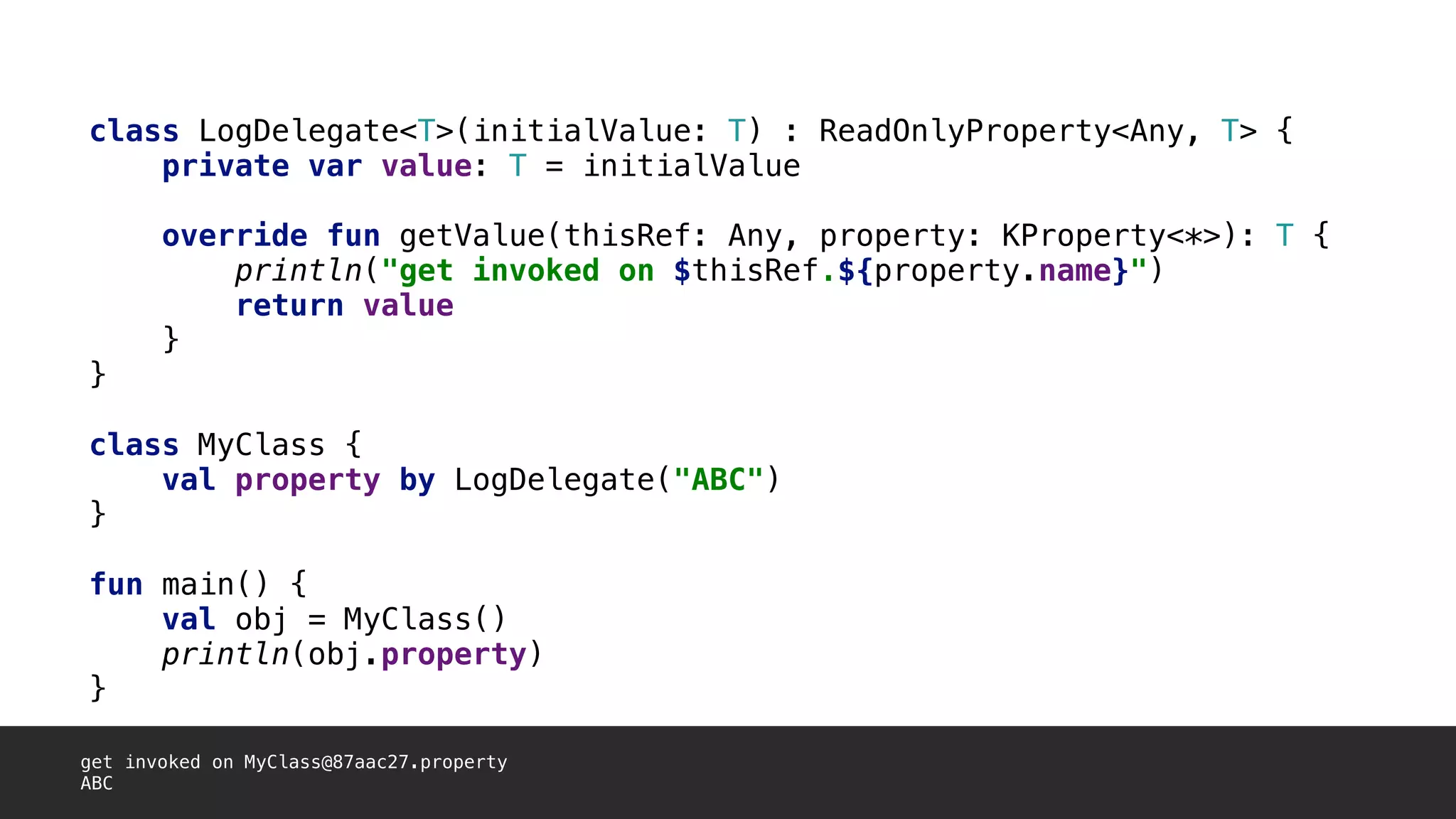 class LogDelegate<T>(initialValue: T) : ReadOnlyProperty<Any, T> {
private var value: T = initialValue
override fun getValue(thisRef: Any, property: KProperty<*>): T {
println("get invoked on $thisRef.${property.name}")
return value
}1
}2
class MyClass {
val property by LogDelegate("ABC")
}3
fun main() {
val obj = MyClass()
println(obj.property)
}4
get invoked on MyClass@87aac27.property
ABC
 