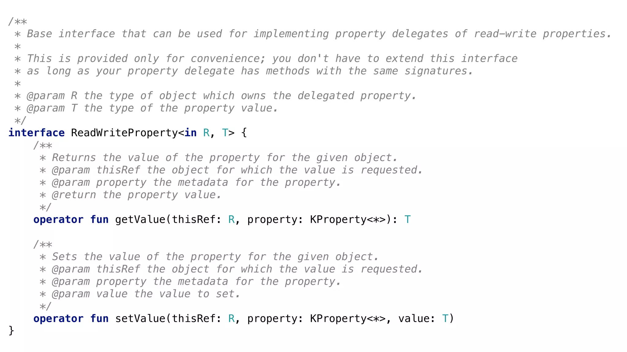 /**
* Base interface that can be used for implementing property delegates of read-write properties.
*
* This is provided only for convenience; you don't have to extend this interface
* as long as your property delegate has methods with the same signatures.
*
* @param R the type of object which owns the delegated property.
* @param T the type of the property value.
*/
interface ReadWriteProperty<in R, T> {
/**
* Returns the value of the property for the given object.
* @param thisRef the object for which the value is requested.
* @param property the metadata for the property.
* @return the property value.
*/
operator fun getValue(thisRef: R, property: KProperty<*>): T
/**
* Sets the value of the property for the given object.
* @param thisRef the object for which the value is requested.
* @param property the metadata for the property.
* @param value the value to set.
*/
operator fun setValue(thisRef: R, property: KProperty<*>, value: T)
}
 