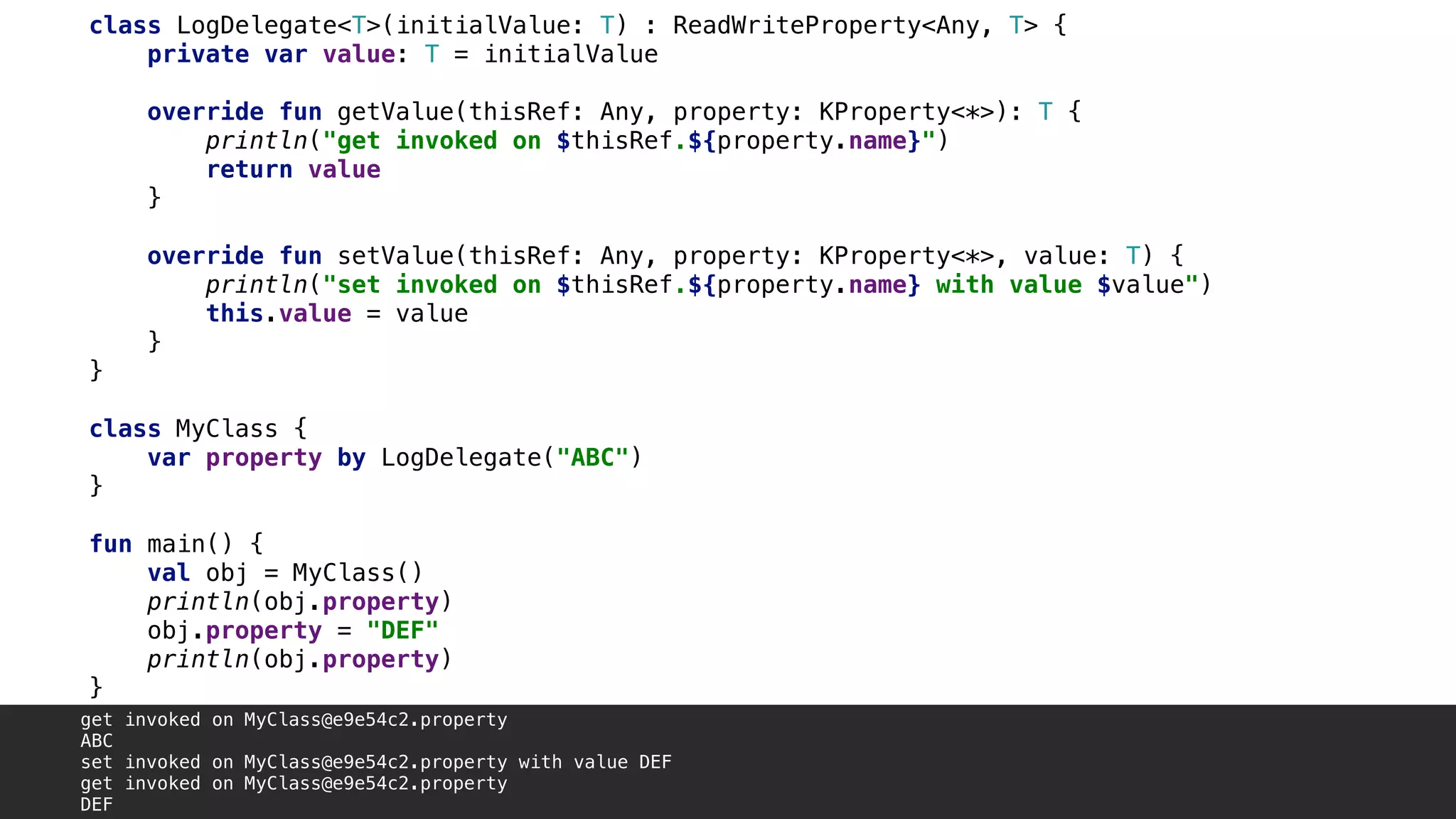 class LogDelegate<T>(initialValue: T) : ReadWriteProperty<Any, T> {
private var value: T = initialValue
override fun getValue(thisRef: Any, property: KProperty<*>): T {
println("get invoked on $thisRef.${property.name}")
return value
}1
override fun setValue(thisRef: Any, property: KProperty<*>, value: T) {
println("set invoked on $thisRef.${property.name} with value $value")
this.value = value
}5
}2
class MyClass {
var property by LogDelegate("ABC")
}3
fun main() {
val obj = MyClass()
println(obj.property)
obj.property = "DEF"
println(obj.property)
}4
get invoked on MyClass@e9e54c2.property
ABC
set invoked on MyClass@e9e54c2.property with value DEF
get invoked on MyClass@e9e54c2.property
DEF
 