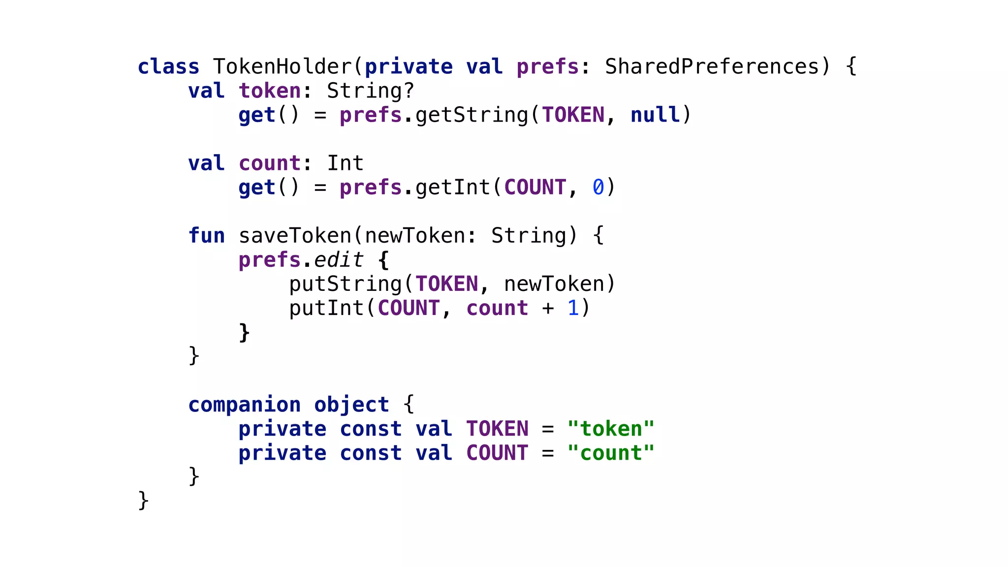 class TokenHolder(private val prefs: SharedPreferences) {
val token: String?
get() = prefs.getString(TOKEN, null)
val count: Int
get() = prefs.getInt(COUNT, 0)
fun saveToken(newToken: String) {
prefs.edit {
putString(TOKEN, newToken)
putInt(COUNT, count + 1)
}1
}2
companion object {
private const val TOKEN = "token"
private const val COUNT = "count"
}3
}4
 