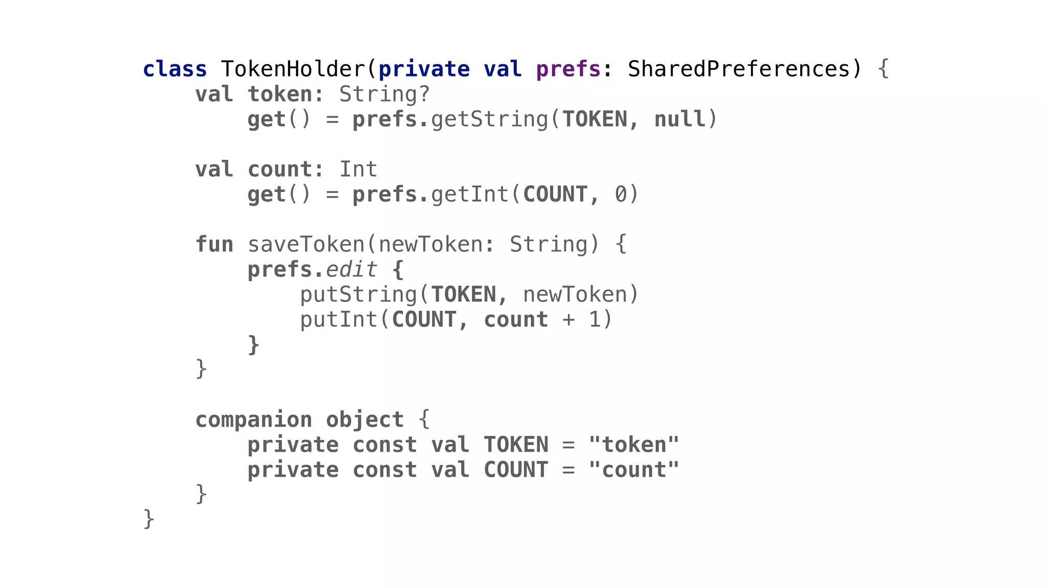 class TokenHolder(private val prefs: SharedPreferences) {
val token: String?
get() = prefs.getString(TOKEN, null)
val count: Int
get() = prefs.getInt(COUNT, 0)
fun saveToken(newToken: String) {
prefs.edit {
putString(TOKEN, newToken)
putInt(COUNT, count + 1)
}1
}2
companion object {
private const val TOKEN = "token"
private const val COUNT = "count"
}3
}4
 
