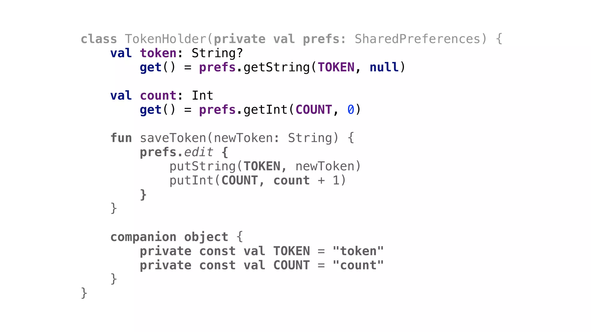 class TokenHolder(private val prefs: SharedPreferences) {
val token: String?
get() = prefs.getString(TOKEN, null)
val count: Int
get() = prefs.getInt(COUNT, 0)
fun saveToken(newToken: String) {
prefs.edit {
putString(TOKEN, newToken)
putInt(COUNT, count + 1)
}1
}2
companion object {
private const val TOKEN = "token"
private const val COUNT = "count"
}3
}4
 