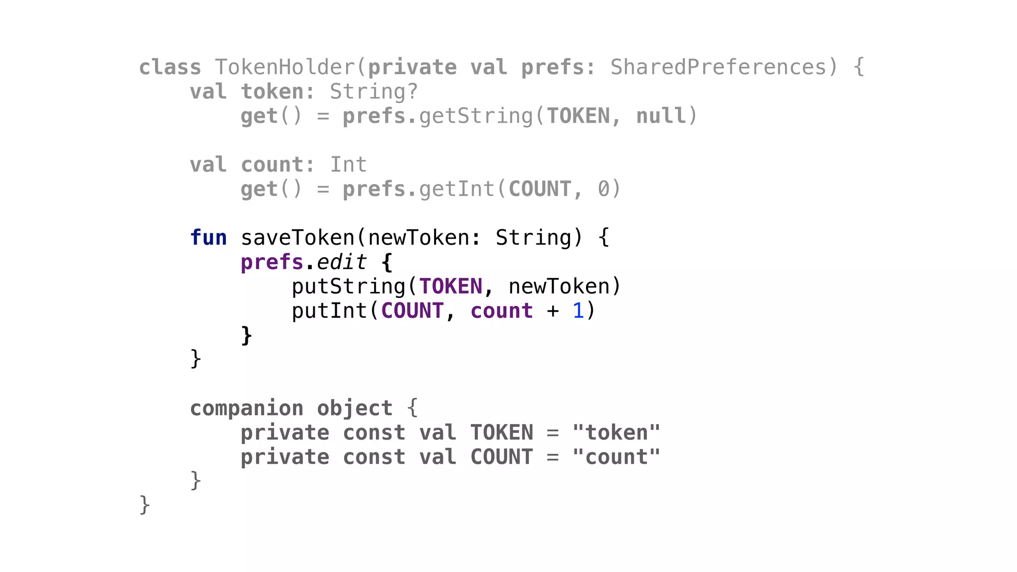 class TokenHolder(private val prefs: SharedPreferences) {
val token: String?
get() = prefs.getString(TOKEN, null)
val count: Int
get() = prefs.getInt(COUNT, 0)
fun saveToken(newToken: String) {
prefs.edit {
putString(TOKEN, newToken)
putInt(COUNT, count + 1)
}1
}2
companion object {
private const val TOKEN = "token"
private const val COUNT = "count"
}3
}4
 